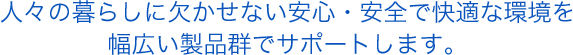 人々の暮らしに欠かせない安心・安全で快適な環境を 幅広い製品群でサポートします。